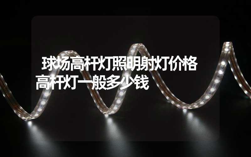 球场高杆灯照明射灯价格 高杆灯一般多少钱